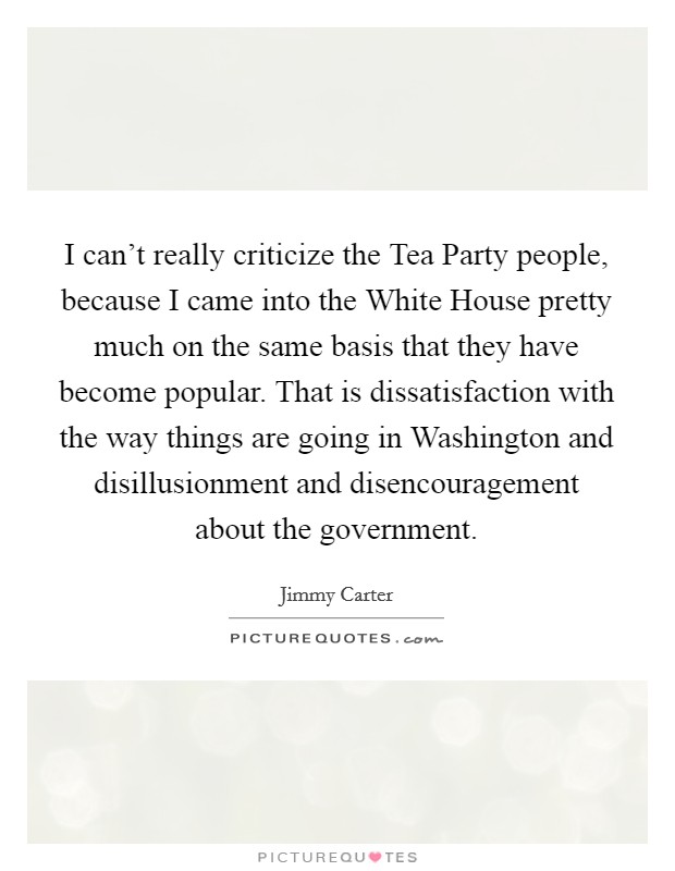 I can't really criticize the Tea Party people, because I came into the White House pretty much on the same basis that they have become popular. That is dissatisfaction with the way things are going in Washington and disillusionment and disencouragement about the government Picture Quote #1