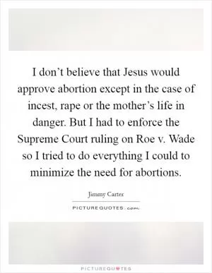 I don’t believe that Jesus would approve abortion except in the case of incest, rape or the mother’s life in danger. But I had to enforce the Supreme Court ruling on Roe v. Wade so I tried to do everything I could to minimize the need for abortions Picture Quote #1