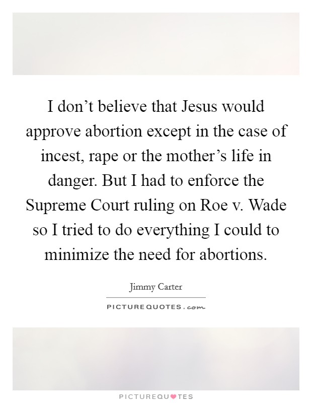 I don't believe that Jesus would approve abortion except in the case of incest, rape or the mother's life in danger. But I had to enforce the Supreme Court ruling on Roe v. Wade so I tried to do everything I could to minimize the need for abortions Picture Quote #1