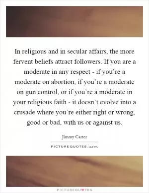 In religious and in secular affairs, the more fervent beliefs attract followers. If you are a moderate in any respect - if you’re a moderate on abortion, if you’re a moderate on gun control, or if you’re a moderate in your religious faith - it doesn’t evolve into a crusade where you’re either right or wrong, good or bad, with us or against us Picture Quote #1
