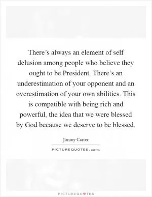There’s always an element of self delusion among people who believe they ought to be President. There’s an underestimation of your opponent and an overestimation of your own abilities. This is compatible with being rich and powerful, the idea that we were blessed by God because we deserve to be blessed Picture Quote #1