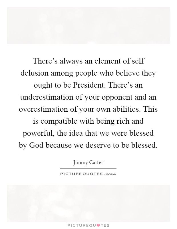 There's always an element of self delusion among people who believe they ought to be President. There's an underestimation of your opponent and an overestimation of your own abilities. This is compatible with being rich and powerful, the idea that we were blessed by God because we deserve to be blessed Picture Quote #1