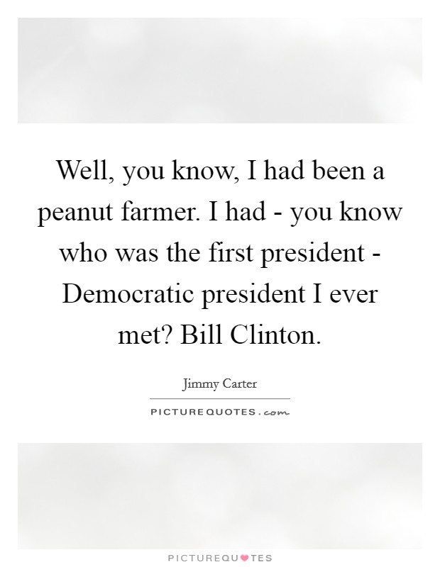 Well, you know, I had been a peanut farmer. I had - you know who was the first president - Democratic president I ever met? Bill Clinton Picture Quote #1