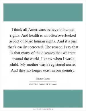 I think all Americans believe in human rights. And health is an often overlooked aspect of basic human rights. And it’s one that’s easily corrected. The reason I say that is that many of the diseases that we treat around the world, I knew when I was a child. My mother was a registered nurse. And they no longer exist in our country Picture Quote #1