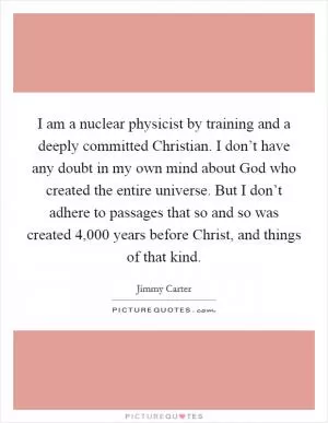 I am a nuclear physicist by training and a deeply committed Christian. I don’t have any doubt in my own mind about God who created the entire universe. But I don’t adhere to passages that so and so was created 4,000 years before Christ, and things of that kind Picture Quote #1