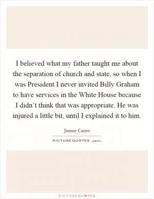 I believed what my father taught me about the separation of church and state, so when I was President I never invited Billy Graham to have services in the White House because I didn’t think that was appropriate. He was injured a little bit, until I explained it to him Picture Quote #1