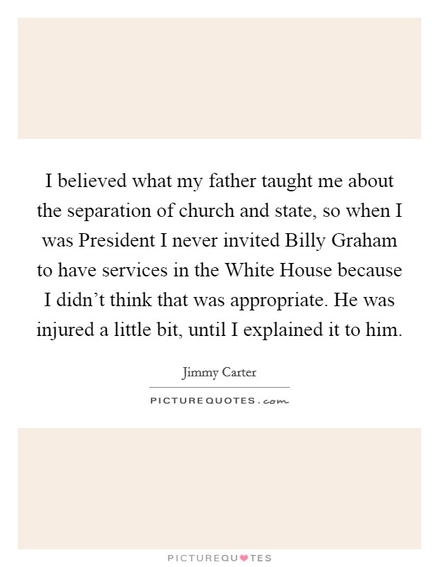 I believed what my father taught me about the separation of church and state, so when I was President I never invited Billy Graham to have services in the White House because I didn't think that was appropriate. He was injured a little bit, until I explained it to him Picture Quote #1