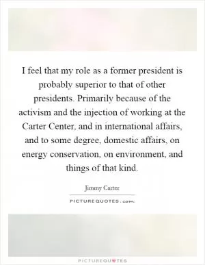 I feel that my role as a former president is probably superior to that of other presidents. Primarily because of the activism and the injection of working at the Carter Center, and in international affairs, and to some degree, domestic affairs, on energy conservation, on environment, and things of that kind Picture Quote #1