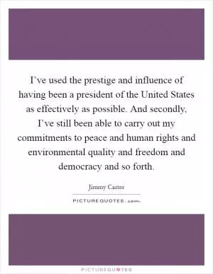 I’ve used the prestige and influence of having been a president of the United States as effectively as possible. And secondly, I’ve still been able to carry out my commitments to peace and human rights and environmental quality and freedom and democracy and so forth Picture Quote #1