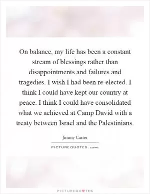 On balance, my life has been a constant stream of blessings rather than disappointments and failures and tragedies. I wish I had been re-elected. I think I could have kept our country at peace. I think I could have consolidated what we achieved at Camp David with a treaty between Israel and the Palestinians Picture Quote #1