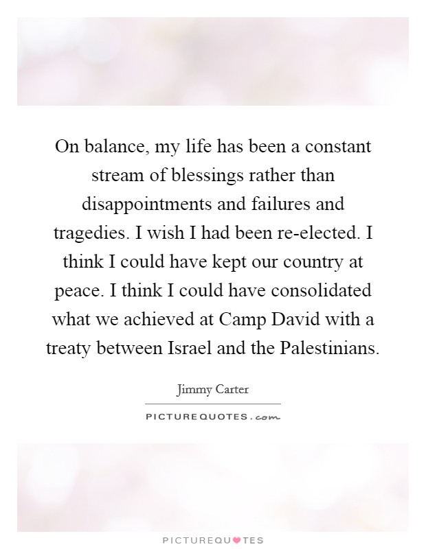 On balance, my life has been a constant stream of blessings rather than disappointments and failures and tragedies. I wish I had been re-elected. I think I could have kept our country at peace. I think I could have consolidated what we achieved at Camp David with a treaty between Israel and the Palestinians Picture Quote #1