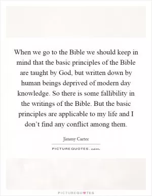 When we go to the Bible we should keep in mind that the basic principles of the Bible are taught by God, but written down by human beings deprived of modern day knowledge. So there is some fallibility in the writings of the Bible. But the basic principles are applicable to my life and I don’t find any conflict among them Picture Quote #1