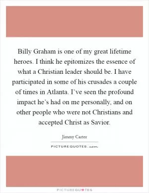 Billy Graham is one of my great lifetime heroes. I think he epitomizes the essence of what a Christian leader should be. I have participated in some of his crusades a couple of times in Atlanta. I’ve seen the profound impact he’s had on me personally, and on other people who were not Christians and accepted Christ as Savior Picture Quote #1