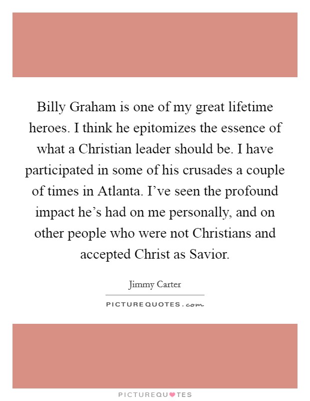 Billy Graham is one of my great lifetime heroes. I think he epitomizes the essence of what a Christian leader should be. I have participated in some of his crusades a couple of times in Atlanta. I've seen the profound impact he's had on me personally, and on other people who were not Christians and accepted Christ as Savior Picture Quote #1