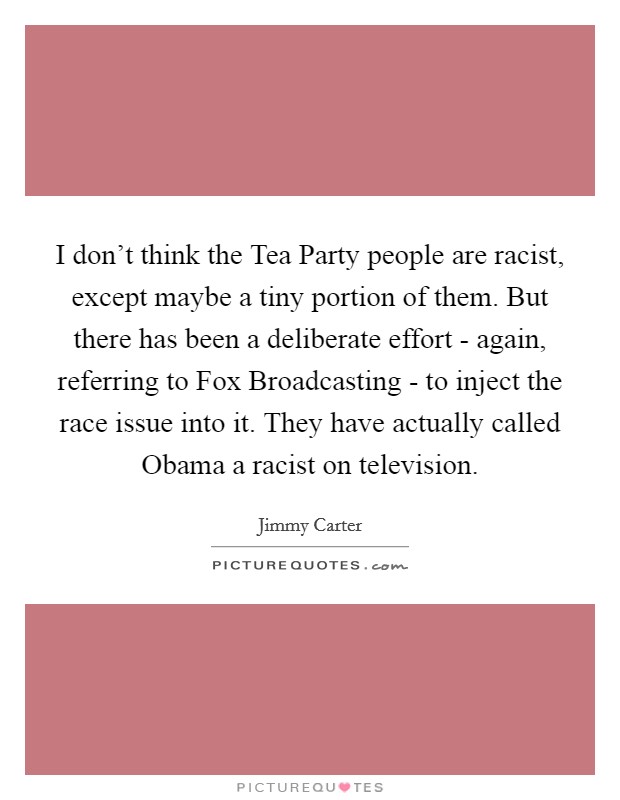 I don't think the Tea Party people are racist, except maybe a tiny portion of them. But there has been a deliberate effort - again, referring to Fox Broadcasting - to inject the race issue into it. They have actually called Obama a racist on television Picture Quote #1