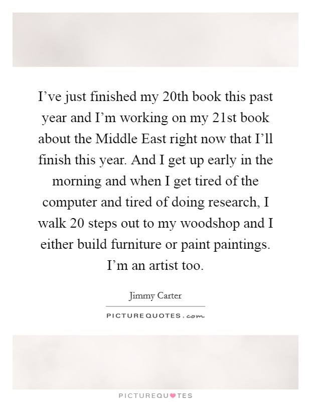 I’ve just finished my 20th book this past year and I’m working on my 21st book about the Middle East right now that I’ll finish this year. And I get up early in the morning and when I get tired of the computer and tired of doing research, I walk 20 steps out to my woodshop and I either build furniture or paint paintings. I’m an artist too Picture Quote #1