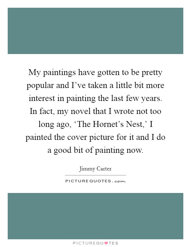 My paintings have gotten to be pretty popular and I've taken a little bit more interest in painting the last few years. In fact, my novel that I wrote not too long ago, ‘The Hornet's Nest,' I painted the cover picture for it and I do a good bit of painting now Picture Quote #1