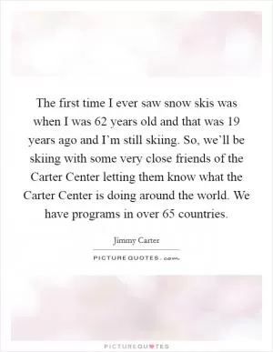 The first time I ever saw snow skis was when I was 62 years old and that was 19 years ago and I’m still skiing. So, we’ll be skiing with some very close friends of the Carter Center letting them know what the Carter Center is doing around the world. We have programs in over 65 countries Picture Quote #1
