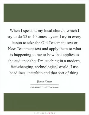 When I speak at my local church, which I try to do 35 to 40 times a year, I try in every lesson to take the Old Testament text or New Testament text and apply them to what is happening to me or how that applies to the audience that I’m teaching in a modern, fast-changing, technological world. I use headlines, interfaith and that sort of thing Picture Quote #1