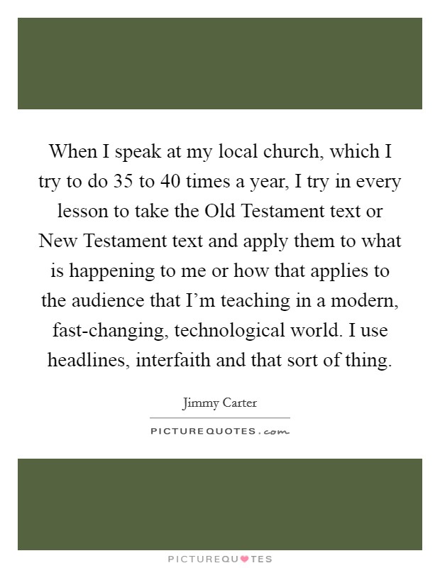 When I speak at my local church, which I try to do 35 to 40 times a year, I try in every lesson to take the Old Testament text or New Testament text and apply them to what is happening to me or how that applies to the audience that I'm teaching in a modern, fast-changing, technological world. I use headlines, interfaith and that sort of thing Picture Quote #1