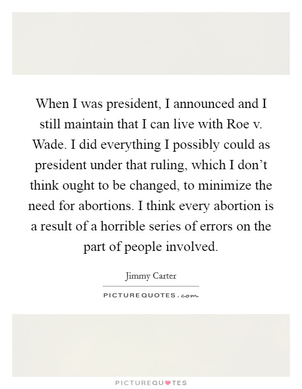 When I was president, I announced and I still maintain that I can live with Roe v. Wade. I did everything I possibly could as president under that ruling, which I don't think ought to be changed, to minimize the need for abortions. I think every abortion is a result of a horrible series of errors on the part of people involved Picture Quote #1