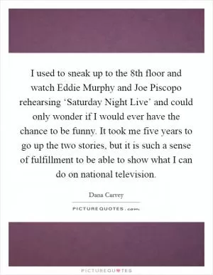 I used to sneak up to the 8th floor and watch Eddie Murphy and Joe Piscopo rehearsing ‘Saturday Night Live’ and could only wonder if I would ever have the chance to be funny. It took me five years to go up the two stories, but it is such a sense of fulfillment to be able to show what I can do on national television Picture Quote #1