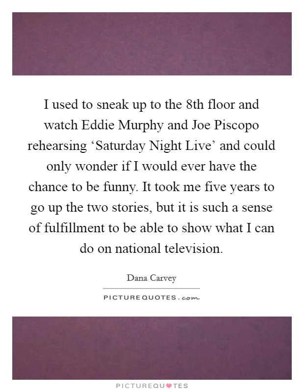 I used to sneak up to the 8th floor and watch Eddie Murphy and Joe Piscopo rehearsing ‘Saturday Night Live' and could only wonder if I would ever have the chance to be funny. It took me five years to go up the two stories, but it is such a sense of fulfillment to be able to show what I can do on national television Picture Quote #1