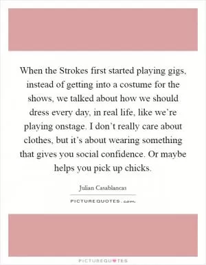 When the Strokes first started playing gigs, instead of getting into a costume for the shows, we talked about how we should dress every day, in real life, like we’re playing onstage. I don’t really care about clothes, but it’s about wearing something that gives you social confidence. Or maybe helps you pick up chicks Picture Quote #1