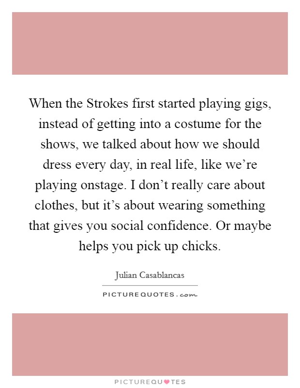 When the Strokes first started playing gigs, instead of getting into a costume for the shows, we talked about how we should dress every day, in real life, like we're playing onstage. I don't really care about clothes, but it's about wearing something that gives you social confidence. Or maybe helps you pick up chicks Picture Quote #1