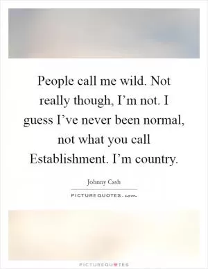 People call me wild. Not really though, I’m not. I guess I’ve never been normal, not what you call Establishment. I’m country Picture Quote #1