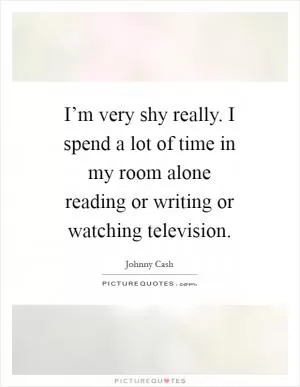 I’m very shy really. I spend a lot of time in my room alone reading or writing or watching television Picture Quote #1