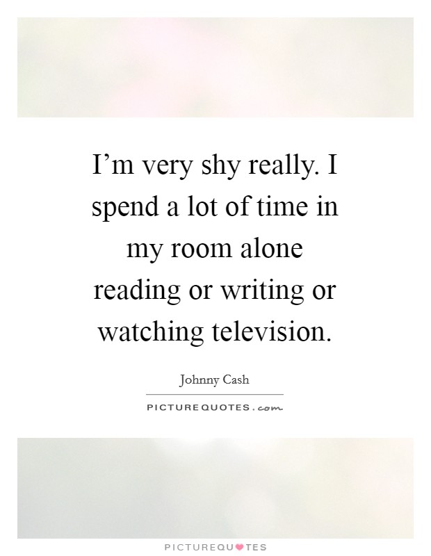 I'm very shy really. I spend a lot of time in my room alone reading or writing or watching television Picture Quote #1