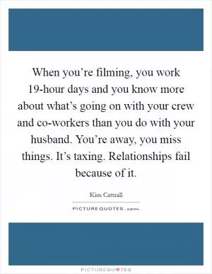 When you’re filming, you work 19-hour days and you know more about what’s going on with your crew and co-workers than you do with your husband. You’re away, you miss things. It’s taxing. Relationships fail because of it Picture Quote #1