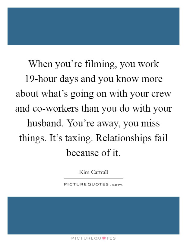 When you're filming, you work 19-hour days and you know more about what's going on with your crew and co-workers than you do with your husband. You're away, you miss things. It's taxing. Relationships fail because of it Picture Quote #1