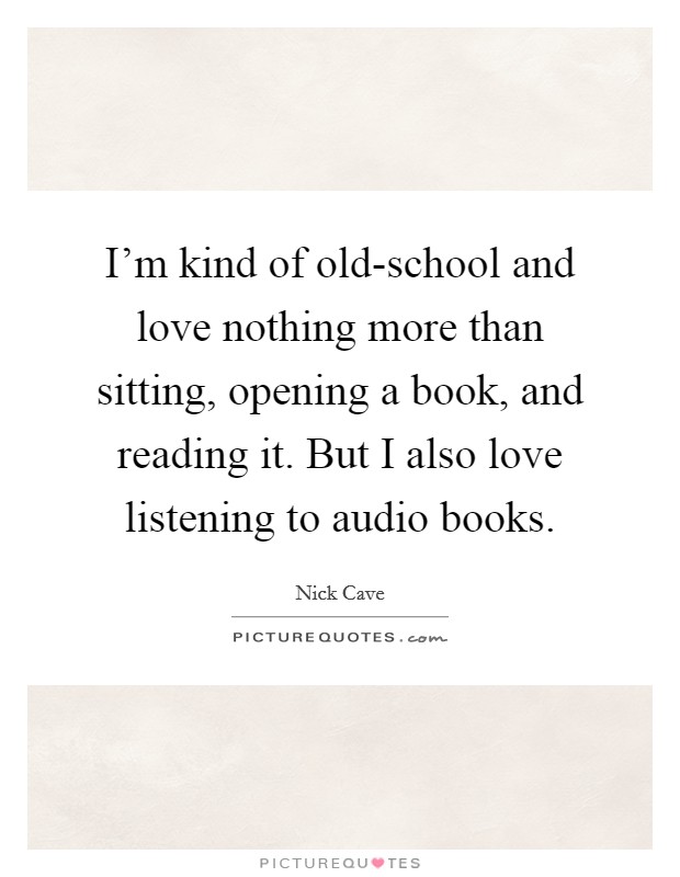 I'm kind of old-school and love nothing more than sitting, opening a book, and reading it. But I also love listening to audio books Picture Quote #1
