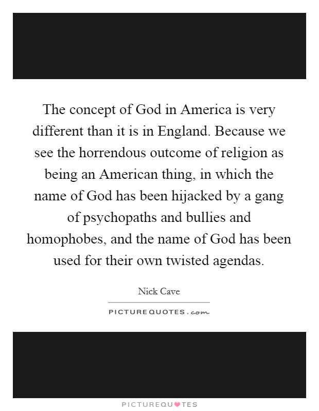 The concept of God in America is very different than it is in England. Because we see the horrendous outcome of religion as being an American thing, in which the name of God has been hijacked by a gang of psychopaths and bullies and homophobes, and the name of God has been used for their own twisted agendas Picture Quote #1