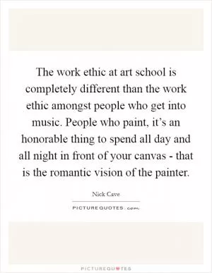 The work ethic at art school is completely different than the work ethic amongst people who get into music. People who paint, it’s an honorable thing to spend all day and all night in front of your canvas - that is the romantic vision of the painter Picture Quote #1