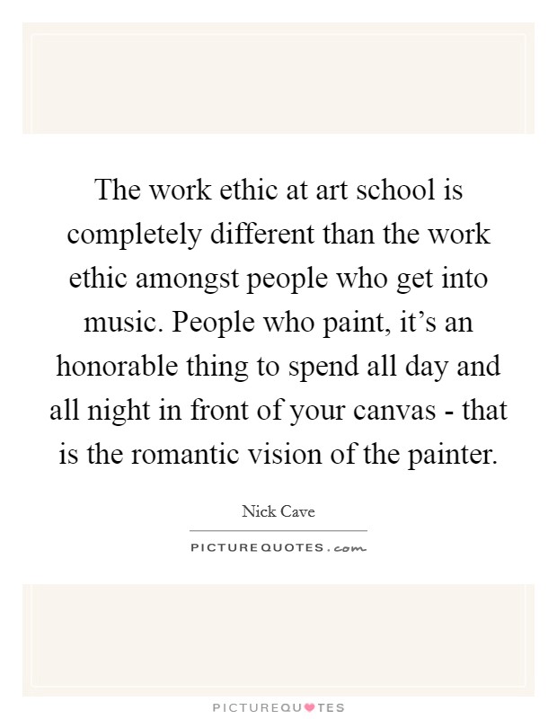 The work ethic at art school is completely different than the work ethic amongst people who get into music. People who paint, it's an honorable thing to spend all day and all night in front of your canvas - that is the romantic vision of the painter Picture Quote #1
