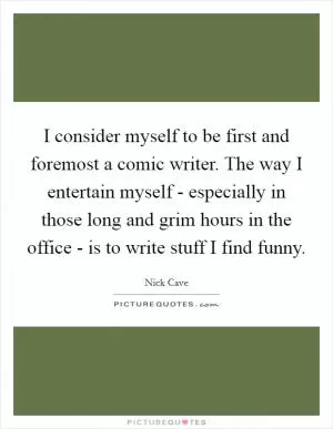 I consider myself to be first and foremost a comic writer. The way I entertain myself - especially in those long and grim hours in the office - is to write stuff I find funny Picture Quote #1