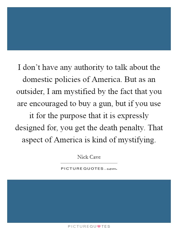 I don't have any authority to talk about the domestic policies of America. But as an outsider, I am mystified by the fact that you are encouraged to buy a gun, but if you use it for the purpose that it is expressly designed for, you get the death penalty. That aspect of America is kind of mystifying Picture Quote #1