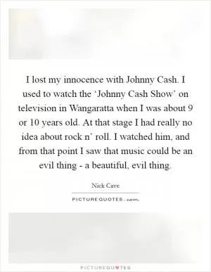I lost my innocence with Johnny Cash. I used to watch the ‘Johnny Cash Show’ on television in Wangaratta when I was about 9 or 10 years old. At that stage I had really no idea about rock n’ roll. I watched him, and from that point I saw that music could be an evil thing - a beautiful, evil thing Picture Quote #1