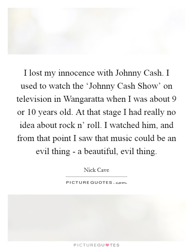 I lost my innocence with Johnny Cash. I used to watch the ‘Johnny Cash Show' on television in Wangaratta when I was about 9 or 10 years old. At that stage I had really no idea about rock n' roll. I watched him, and from that point I saw that music could be an evil thing - a beautiful, evil thing Picture Quote #1
