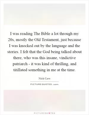 I was reading The Bible a lot through my 20s, mostly the Old Testament, just because I was knocked out by the language and the stories. I felt that the God being talked about there, who was this insane, vindictive patriarch - it was kind of thrilling, and titillated something in me at the time Picture Quote #1