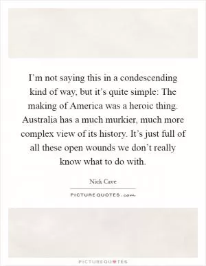 I’m not saying this in a condescending kind of way, but it’s quite simple: The making of America was a heroic thing. Australia has a much murkier, much more complex view of its history. It’s just full of all these open wounds we don’t really know what to do with Picture Quote #1