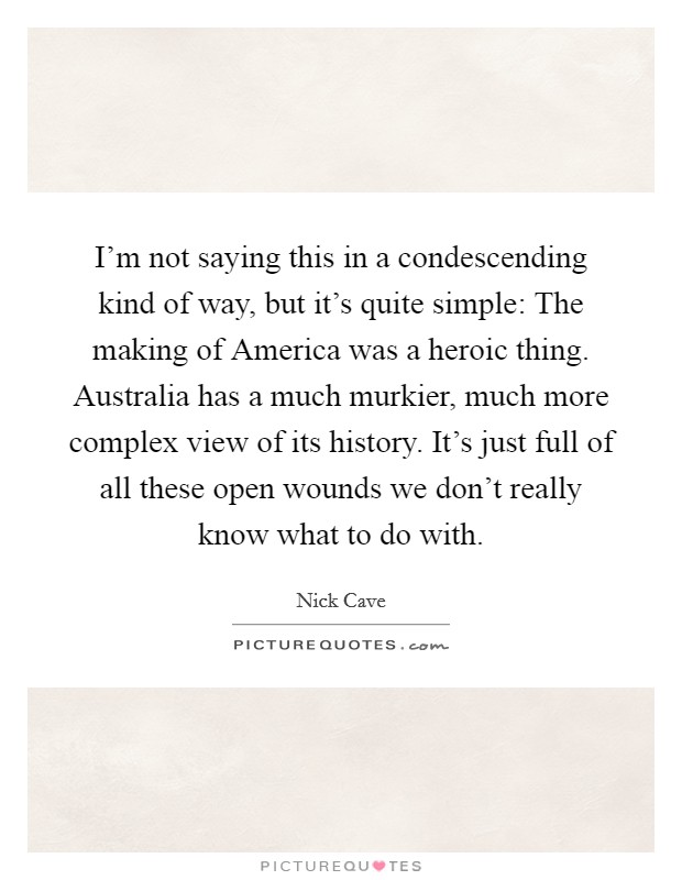 I'm not saying this in a condescending kind of way, but it's quite simple: The making of America was a heroic thing. Australia has a much murkier, much more complex view of its history. It's just full of all these open wounds we don't really know what to do with Picture Quote #1