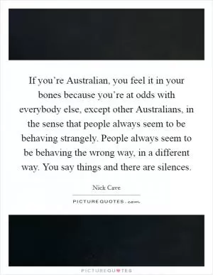 If you’re Australian, you feel it in your bones because you’re at odds with everybody else, except other Australians, in the sense that people always seem to be behaving strangely. People always seem to be behaving the wrong way, in a different way. You say things and there are silences Picture Quote #1