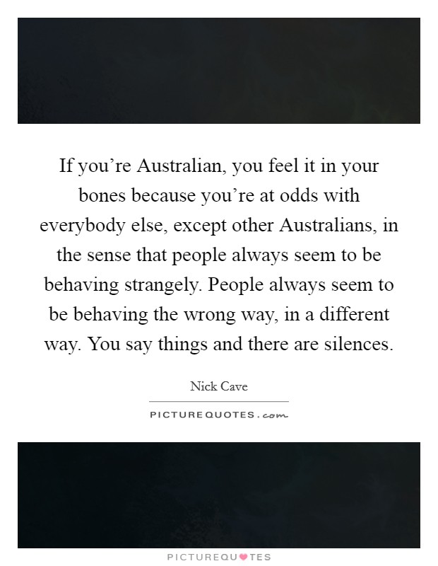 If you're Australian, you feel it in your bones because you're at odds with everybody else, except other Australians, in the sense that people always seem to be behaving strangely. People always seem to be behaving the wrong way, in a different way. You say things and there are silences Picture Quote #1