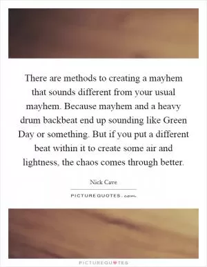 There are methods to creating a mayhem that sounds different from your usual mayhem. Because mayhem and a heavy drum backbeat end up sounding like Green Day or something. But if you put a different beat within it to create some air and lightness, the chaos comes through better Picture Quote #1