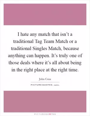 I hate any match that isn’t a traditional Tag Team Match or a traditional Singles Match, because anything can happen. It’s truly one of those deals where it’s all about being in the right place at the right time Picture Quote #1