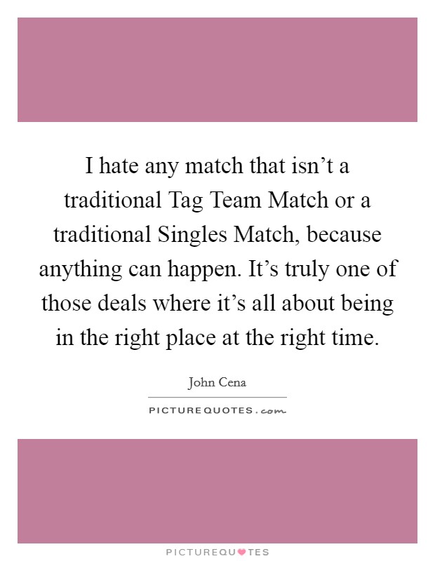 I hate any match that isn't a traditional Tag Team Match or a traditional Singles Match, because anything can happen. It's truly one of those deals where it's all about being in the right place at the right time Picture Quote #1